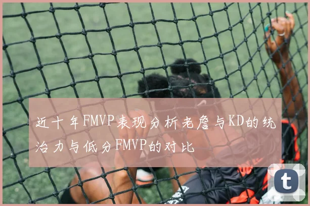 近十年FMVP表现分析老詹与KD的统治力与低分FMVP的对比