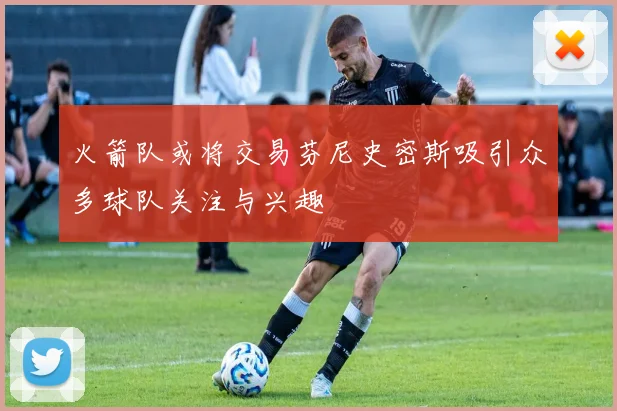火箭队或将交易芬尼史密斯吸引众多球队关注与兴趣