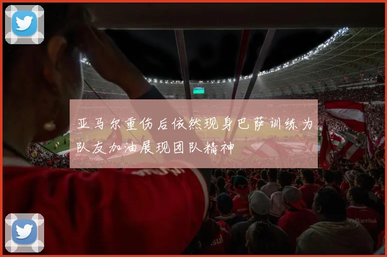 亚马尔重伤后依然现身巴萨训练为队友加油展现团队精神