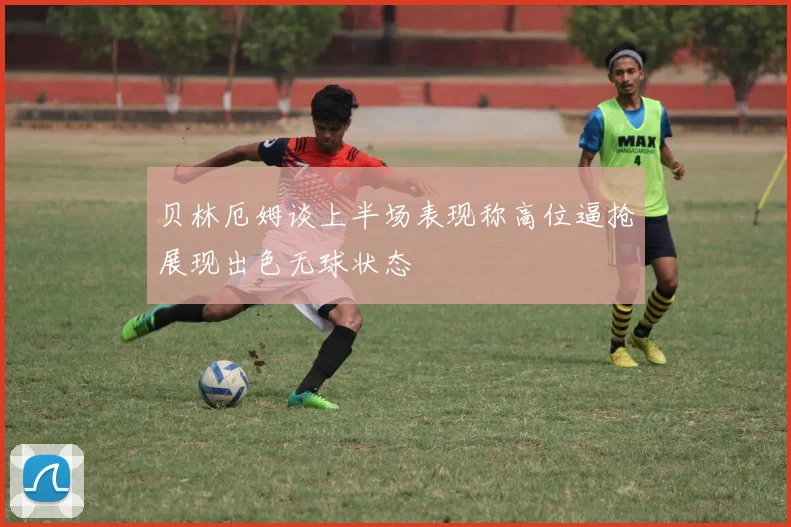贝林厄姆谈上半场表现称高位逼抢展现出色无球状态