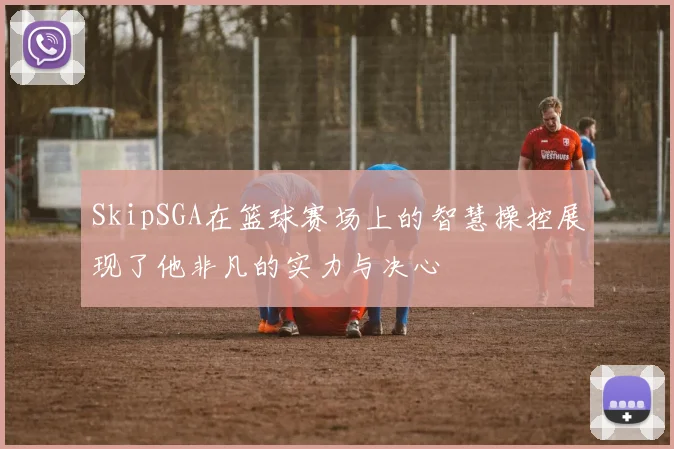 SkipSGA在篮球赛场上的智慧操控展现了他非凡的实力与决心
