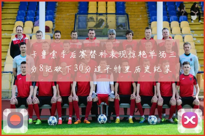 卡鲁索季后赛替补表现惊艳单场三分8记砍下30分追平特里历史纪录
