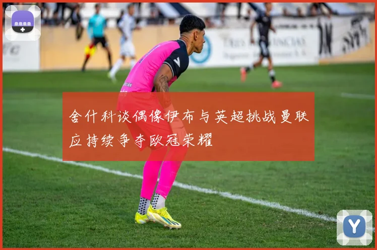 舍什科谈偶像伊布与英超挑战曼联应持续争夺欧冠荣耀