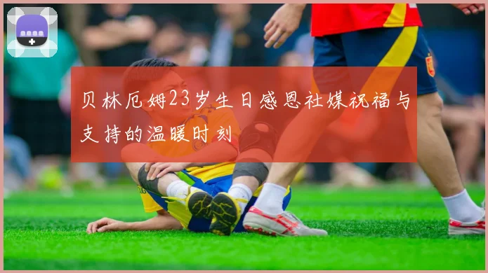 贝林厄姆23岁生日感恩社媒祝福与支持的温暖时刻