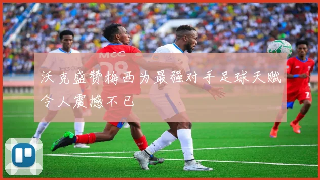 沃克盛赞梅西为最强对手足球天赋令人震撼不已