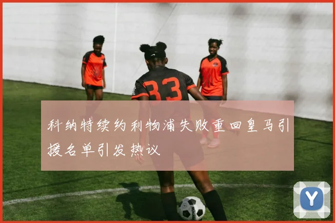 科纳特续约利物浦失败重回皇马引援名单引发热议