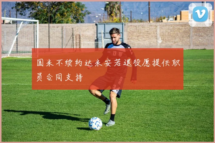 国米不续约达米安若退役愿提供职员合同支持