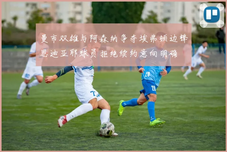 曼市双雄与阿森纳争夺埃弗顿边锋恩迪亚耶球员拒绝续约意向明确