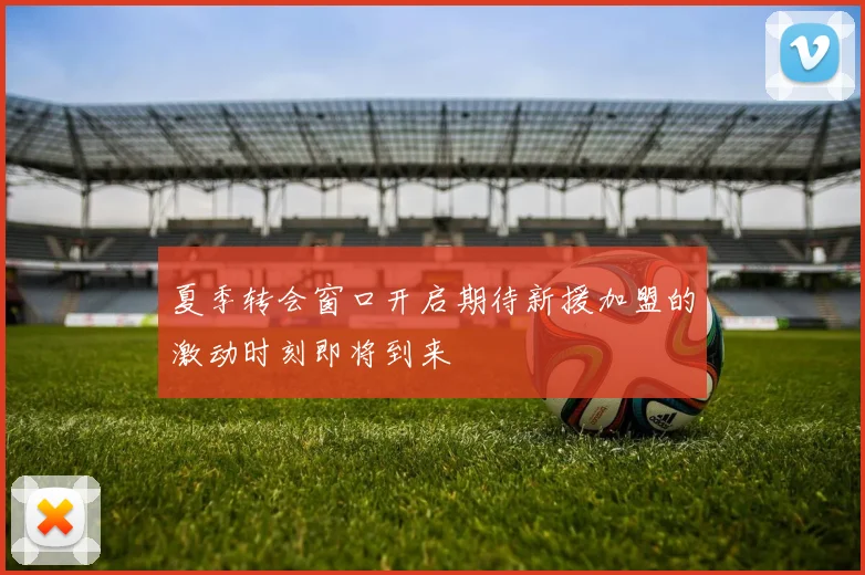 夏季转会窗口开启期待新援加盟的激动时刻即将到来