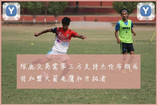 绿鹿交易需第三方支持杰伦布朗或将加盟火箭老鹰和开拓者