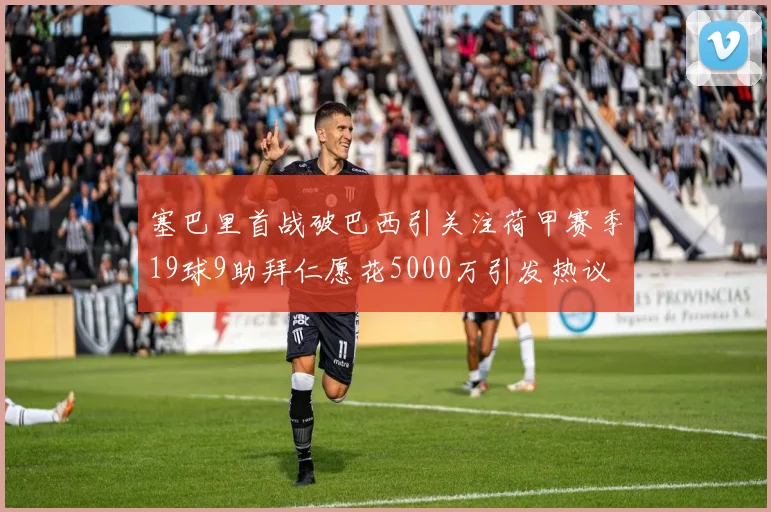 塞巴里首战破巴西引关注荷甲赛季19球9助拜仁愿花5000万引发热议