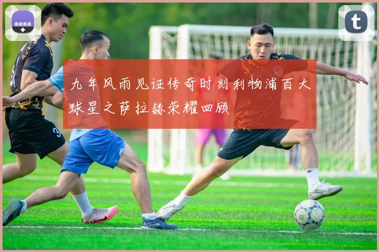 九年风雨见证传奇时刻利物浦百大球星之萨拉赫荣耀回顾